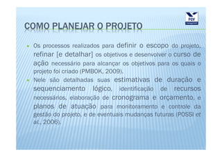 COMO PLANEJAR O PROJETO
 Os processos realizados para definir o escopo do projeto,
 refinar [e detalhar] os objetivos e desenvolver o curso de
 ação necessário para alcançar os objetivos para os quais o
 projeto foi criado (PMBOK, 2009).
 Nele são detalhadas suas estimativas de duração e
 sequenciamento lógico, identificação de recursos
 necessários, elaboração de cronograma e orçamento, e
 planos de atuação para monitoramento e controle da
 gestão do projeto, e de eventuais mudanças futuras (POSSI et
 al., 2006).
 