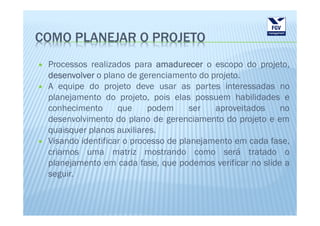 COMO PLANEJAR O PROJETO
 Processos realizados para amadurecer o escopo do projeto,
 desenvolver o plano de gerenciamento do projeto.
 A equipe do projeto deve usar as partes interessadas no
 planejamento do projeto, pois elas possuem habilidades e
 conhecimento      que     podem     ser   aproveitados   no
 desenvolvimento do plano de gerenciamento do projeto e em
 quaisquer planos auxiliares.
 Visando identificar o processo de planejamento em cada fase,
 criamos uma matriz mostrando como será tratado o
 planejamento em cada fase, que podemos verificar no slide a
 seguir.
 