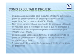 COMO EXECUTAR O PROJETO
 Os processos realizados para executar o trabalho definido no
 plano de gerenciamento do projeto para satisfazer as
 especificações do mesmo (PMBOK, 2009).
 Têm como característica a integração de pessoas e utilização
 de recursos para a realização de tudo o que foi planejado e
 documentado em um plano de gerenciamento do projeto
 (POSSI, et al., 2006)
 São processos usados para terminar o trabalho definido no
 plano de gerenciamento do projeto a fim de cumprir os
 requisitos do projeto.
 A maior parte do orçamento geralmente é gasta nesse grupo
 de processos.
 