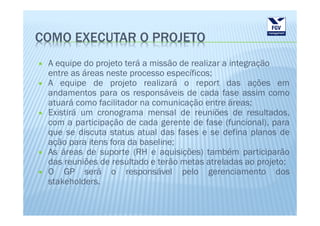 COMO EXECUTAR O PROJETO
 A equipe do projeto terá a missão de realizar a integração
 entre as áreas neste processo específicos;
 A equipe de projeto realizará o report das ações em
 andamentos para os responsáveis de cada fase assim como
 atuará como facilitador na comunicação entre áreas;
 Existirá um cronograma mensal de reuniões de resultados,
 com a participação de cada gerente de fase (funcional), para
 que se discuta status atual das fases e se defina planos de
 ação para itens fora da baseline;
 As áreas de suporte (RH e aquisições) também participarão
 das reuniões de resultado e terão metas atreladas ao projeto;
 O GP será o responsável pelo gerenciamento dos
 stakeholders.
 