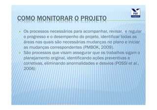COMO MONITORAR O PROJETO
 Os processos necessários para acompanhar, revisar, e regular
 o progresso e o desempenho do projeto, identificar todas as
 áreas nas quais são necessárias mudanças no plano e iniciar
 as mudanças correspondentes (PMBOK, 2009).
 São processos que visam assegurar que os trabalhos sigam o
 planejamento original, identificando ações preventivas e
 corretivas, eliminando anormalidades e desvios (POSSI et al.,
 2006)
 