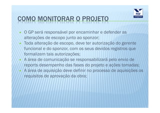 COMO MONITORAR O PROJETO
 O GP será responsável por encaminhar e defender as
 alterações de escopo junto ao sponzor;
 Toda alteração de escopo, deve ter autorização do gerente
 funcional e do sponzor, com os seus devidos registros que
 formalizem tais autorizações;
 A área de comunicação se responsabilizará pelo envio de
 reports desempenho das fases do projeto e ações tomadas;
 A área de aquisição deve definir no processo de aquisições os
 requisitos de aprovação da obra;
 
