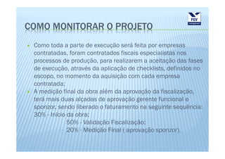 COMO MONITORAR O PROJETO
 Como toda a parte de execução será feita por empresas
 contratadas, foram contratados fiscais especialistas nos
 processos de produção, para realizarem a aceitação das fases
 de execução, através da aplicação de checklists, definidos no
 escopo, no momento da aquisição com cada empresa
 contratada;
 A medição final da obra além da aprovação da fiscalização,
 terá mais duas alçadas de aprovação gerente funcional e
 sponzor, sendo liberado o faturamento na seguinte sequência:
 30% - Início da obra;
              50% - Validação Fiscalização;
              20% - Medição Final ( aprovação sponzor).
 