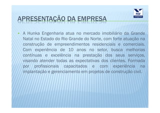 APRESENTAÇÃO DA EMPRESA

 A Hunka Engenharia atua no mercado imobiliário da Grande
 Natal no Estado do Rio Grande do Norte, com forte atuação na
 construção de empreendimentos residenciais e comerciais.
 Com experiência de 10 anos no setor, busca melhorias
 contínuas e excelência na prestação dos seus serviços,
 visando atender todas as expectativas dos clientes. Formada
 por profissionais capacitados e com experiência na
 implantação e gerenciamento em projetos de construção civil.
 