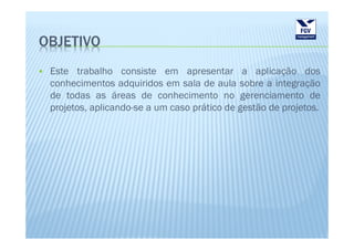 OBJETIVO
 Este trabalho consiste em apresentar a aplicação dos
 conhecimentos adquiridos em sala de aula sobre a integração
 de todas as áreas de conhecimento no gerenciamento de
 projetos, aplicando-se a um caso prático de gestão de projetos.
 