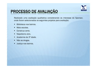 PROCESSO DE AVALIAÇÃO
 Realizado uma avaliação qualitativa considerando os interesse do Sponsor,
 onde foram selecionados os seguintes projetos para avaliação:
   Biblioteca nos bairros.
   Mais escolas.
   Construa certo.
   Nepotismo zero.
   Academia da 3ª idade.
   Não as drogas.
   Justiça nos bairros.
 