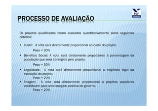 PROCESSO DE AVALIAÇÃO

Os projetos qualificados foram avaliados quantitativamente pelos seguintes
critérios:

  Custo: A nota será diretamente proporcional ao custo do projeto.
        Peso = 30%
  Benefício Social: A nota será diretamente proporcional à porcentagem da
  população que será abrangida pelo projeto.
        Peso = 30%
  Legalidade: A nota será diretamente proporcional a exigência legal da
  execução do projeto.
         Peso = 20%
  Imagem: A nota será diretamente proporcional a projetos populares
  contribuem para uma imagem positiva do governo.
         Peso = 20%
 