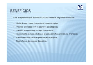 BENEFÍCIOS
 Com a implementação do PMO, o LISARB obterá os seguintes benefícios:

    Redução nos custos dos projetos implementados;
    Projetos alinhados com os objetivos estratégicos;
    Pressão nos prazos de entrega dos projetos;
    Crescimento da maturidade dos projetos com foco em retorno financeiro;
    Crescimento das receitas geradas pelos projetos;
   Maior chance de sucesso do projeto.
 