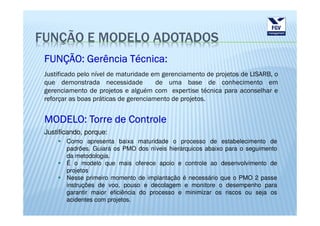 FUNÇÃO E MODELO ADOTADOS
 FUNÇÃO: Gerência Técnica:
 Justificado pelo nível de maturidade em gerenciamento de projetos de LISARB, o
 que demonstrada necessidade           de uma base de conhecimento em
 gerenciamento de projetos e alguém com expertise técnica para aconselhar e
 reforçar as boas práticas de gerenciamento de projetos.


 MODELO: Torre de Controle
 Justificando, porque:
        Como apresenta baixa maturidade o processo de estabelecimento de
        padrões. Guiará os PMO dos níveis hierárquicos abaixo para o seguimento
        da metodologia.
        É o modelo que mais oferece apoio e controle ao desenvolvimento de
        projetos
        Nesse primeiro momento de implantação é necessário que o PMO 2 passe
        instruções de voo, pouso e decolagem e monitore o desempenho para
        garantir maior eficiência do processo e minimizar os riscos ou seja os
        acidentes com projetos.
 