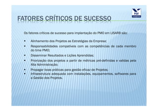 FATORES CRÍTICOS DE SUCESSO

 Os fatores críticos de sucesso para implantação do PMO em LISARB são:

     Alinhamento dos Projetos as Estratégias da Empresa;
     Responsabilidades compatíveis com as competências de cada membro
     do time PMO;
     Disseminar Resultados e Lições Aprendidas;
     Priorização dos projetos a partir de métricas pré-definidas e validas pela
     Alta Administração;
     Propagar boas práticas para gestão eficaz de Projetos;
     Infraestrutura adequada com instalações, equipamentos, softwares para
     a Gestão dos Projetos.
 