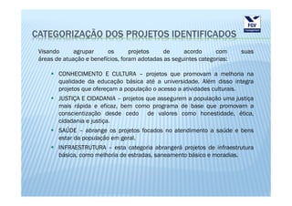 CATEGORIZAÇÃO DOS PROJETOS IDENTIFICADOS
 Visando      agrupar     os       projetos    de     acordo      com     suas
 áreas de atuação e benefícios, foram adotadas as seguintes categorias:

        CONHECIMENTO E CULTURA – projetos que promovam a melhoria na
        qualidade da educação básica até a universidade. Além disso integra
        projetos que ofereçam a população o acesso a atividades culturais.
        JUSTIÇA E CIDADANIA – projetos que assegurem a população uma justiça
        mais rápida e eficaz, bem como programa de base que promovam a
        conscientização desde cedo de valores como honestidade, ética,
        cidadania e justiça.
        SAÚDE – abrange os projetos focados no atendimento a saúde e bens
        estar da população em geral.
        INFRAESTRUTURA – esta categoria abrangerá projetos de infraestrutura
        básica, como melhoria de estradas, saneamento básico e moradias.
 