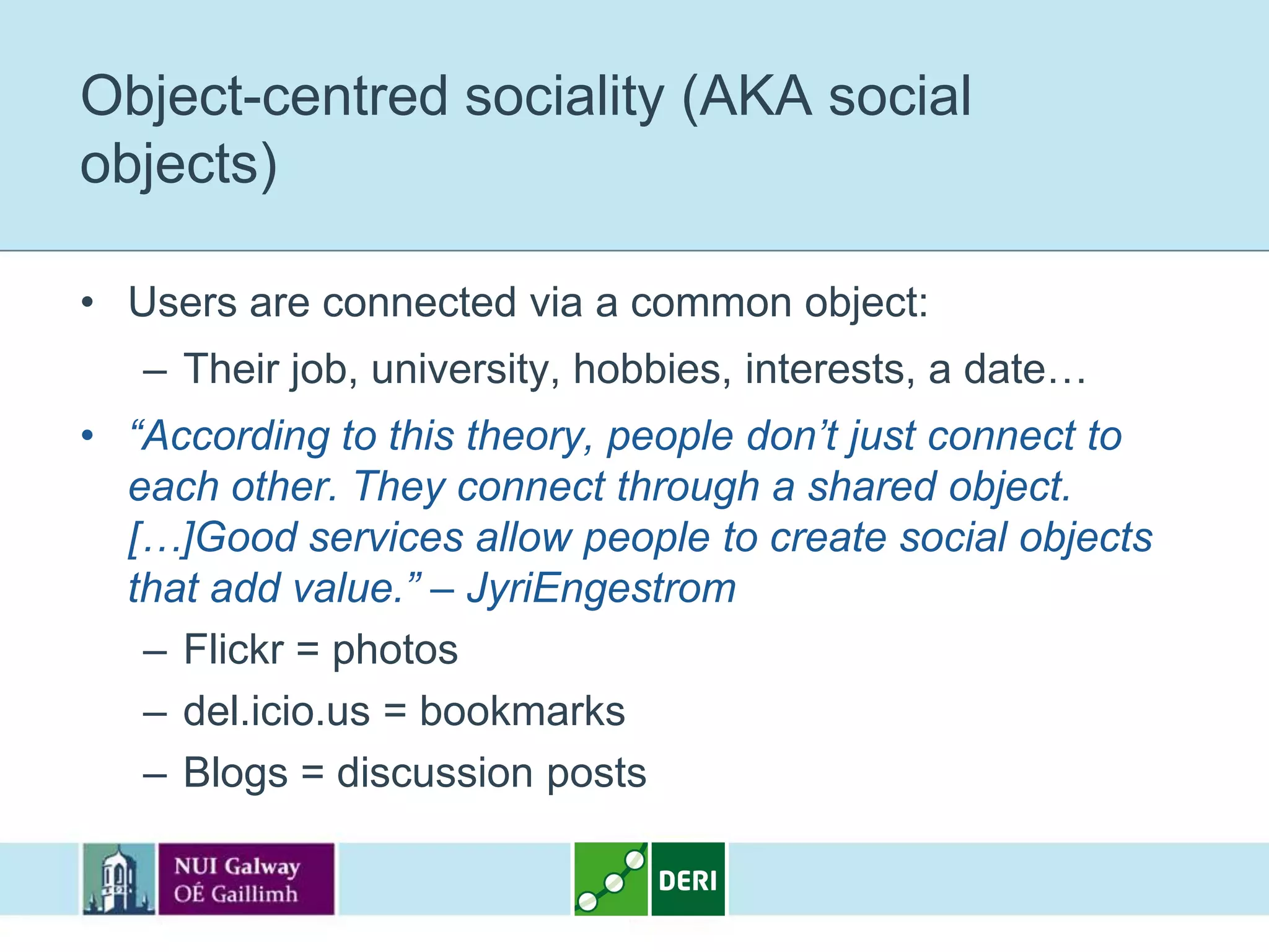 Object-centred sociality (AKA social
objects)

• Users are connected via a common object:
   – Their job, university, hobbies, interests, a date…
• “According to this theory, people don’t just connect to
  each other. They connect through a shared object.
  […]Good services allow people to create social objects
  that add value.” – JyriEngestrom
   – Flickr = photos
   – del.icio.us = bookmarks
   – Blogs = discussion posts
 
