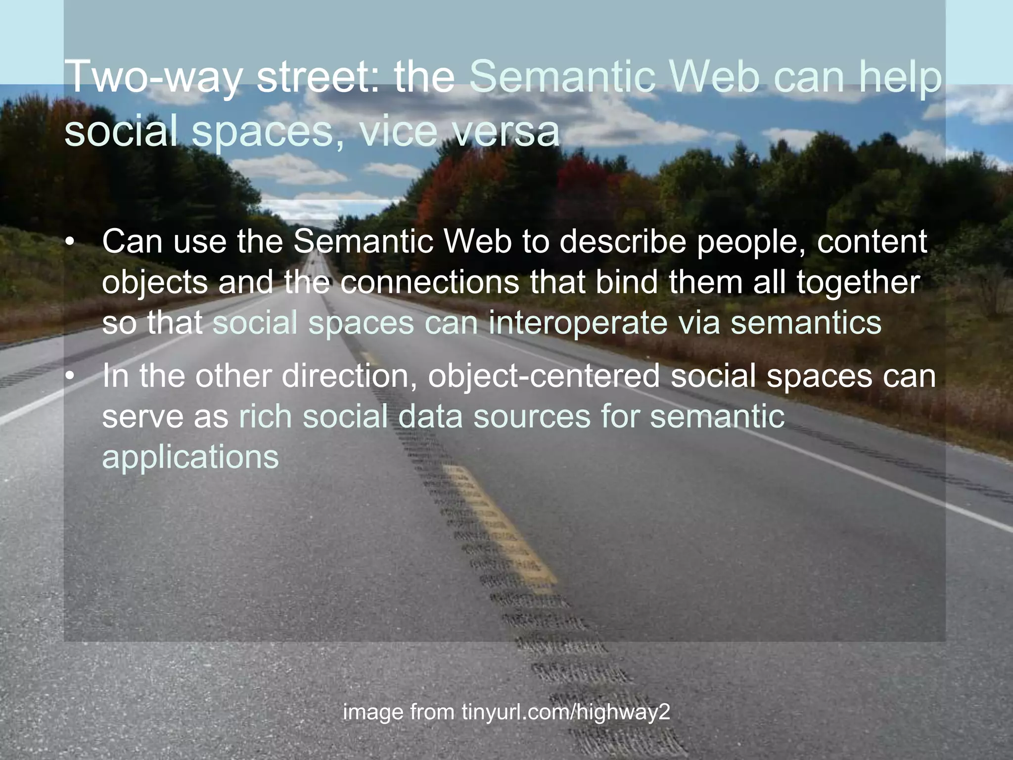 Two-way street: the Semantic Web can help
social spaces, vice versa

• Can use the Semantic Web to describe people, content
  objects and the connections that bind them all together
  so that social spaces can interoperate via semantics
• In the other direction, object-centered social spaces can
  serve as rich social data sources for semantic
  applications




                  image from tinyurl.com/highway2
 