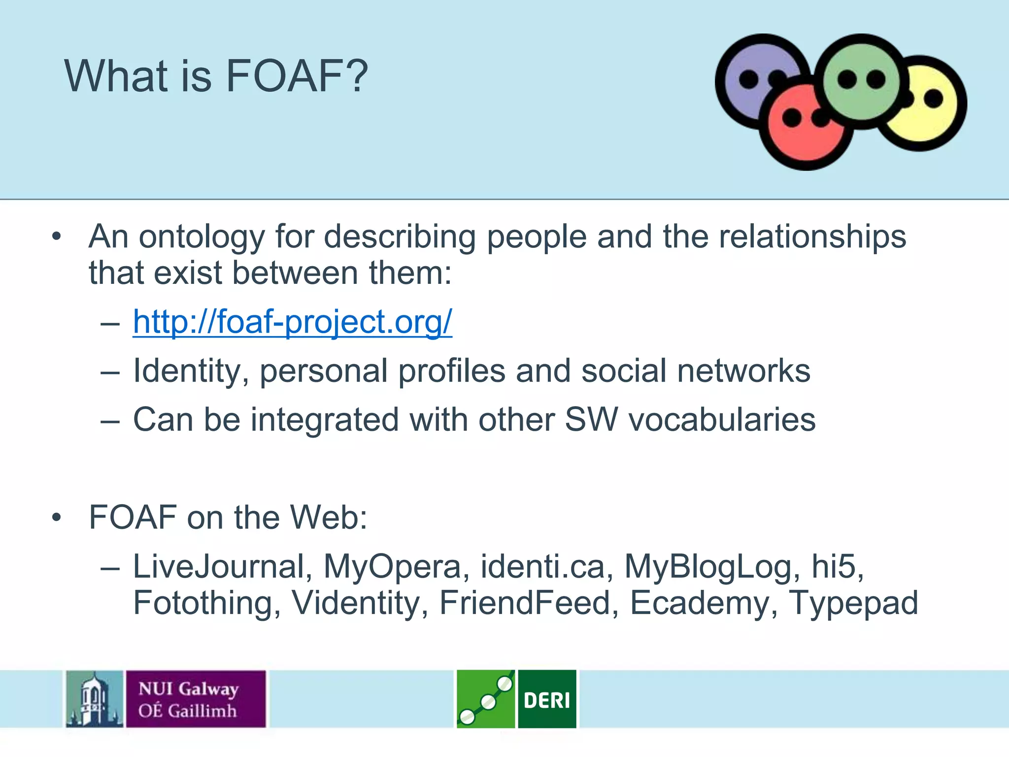 What is FOAF?


• An ontology for describing people and the relationships
  that exist between them:
   – http://foaf-project.org/
   – Identity, personal profiles and social networks
   – Can be integrated with other SW vocabularies

• FOAF on the Web:
   – LiveJournal, MyOpera, identi.ca, MyBlogLog, hi5,
     Fotothing, Videntity, FriendFeed, Ecademy, Typepad
 
