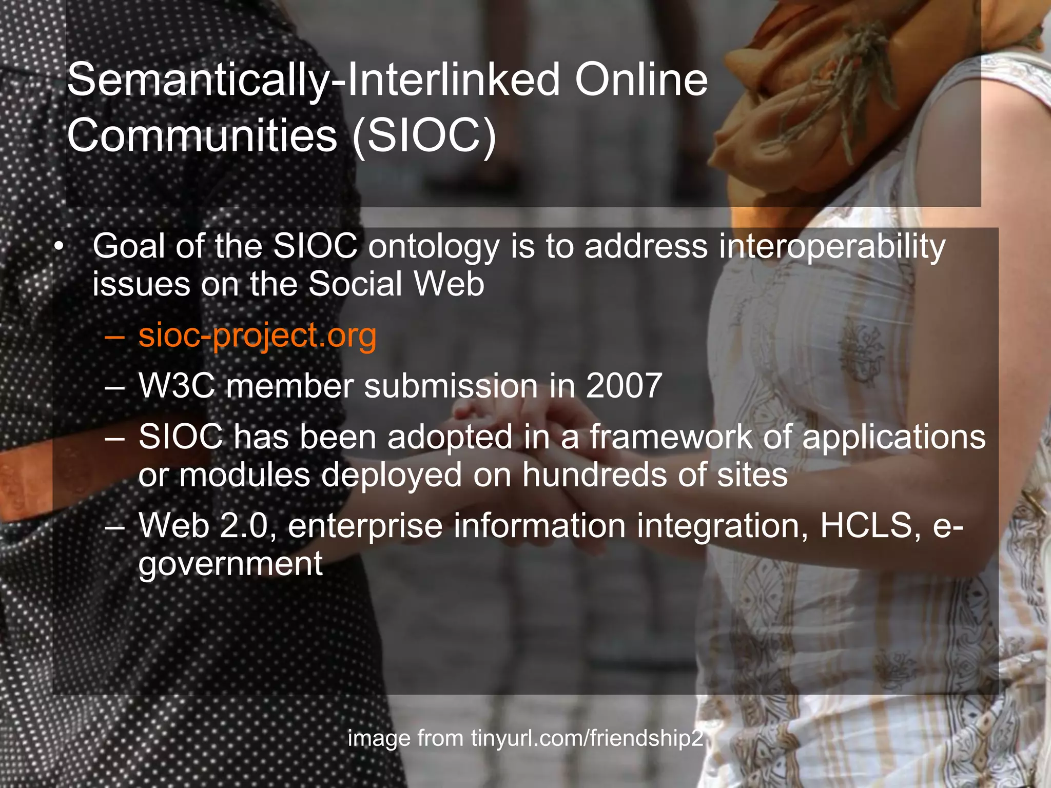 Semantically-Interlinked Online
Communities (SIOC)

• Goal of the SIOC ontology is to address interoperability
  issues on the Social Web
   – sioc-project.org
   – W3C member submission in 2007
   – SIOC has been adopted in a framework of applications
     or modules deployed on hundreds of sites
   – Web 2.0, enterprise information integration, HCLS, e-
     government



                  image from tinyurl.com/friendship2
 