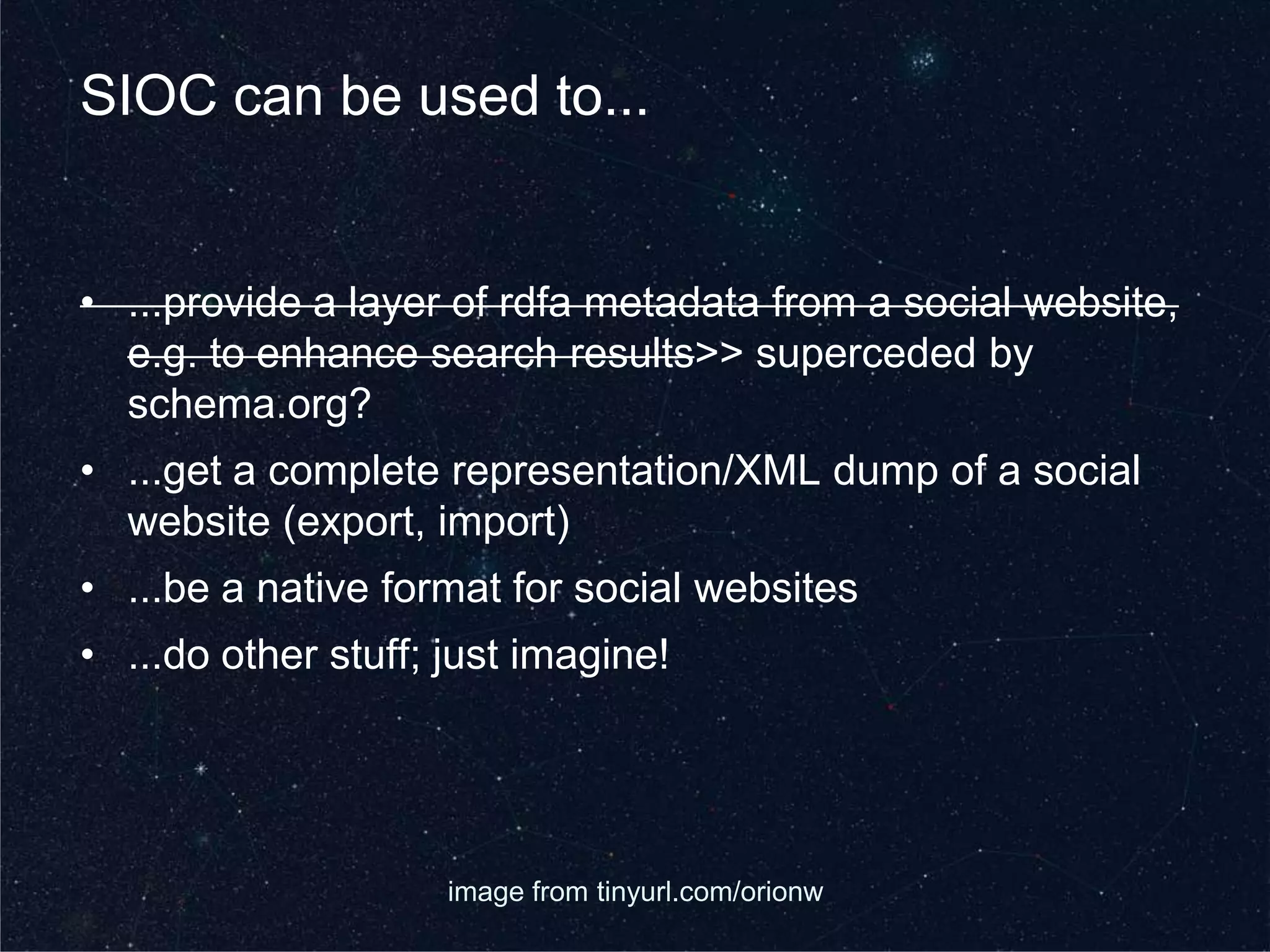 SIOC can be used to...


• ...provide a layer of rdfa metadata from a social website,
  e.g. to enhance search results>> superceded by
  schema.org?
• ...get a complete representation/XML dump of a social
  website (export, import)
• ...be a native format for social websites
• ...do other stuff; just imagine!




                     image from tinyurl.com/orionw
 