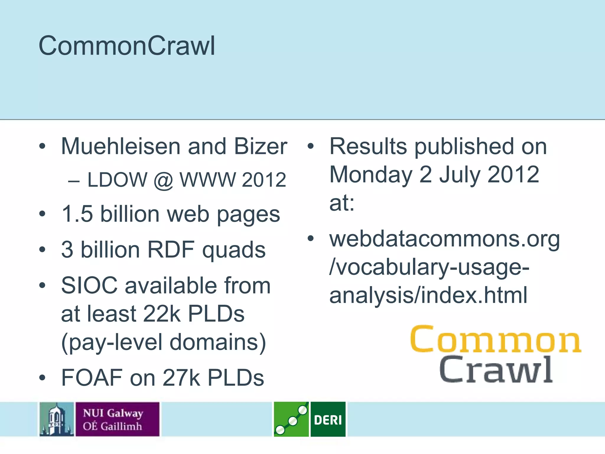CommonCrawl


• Muehleisen and Bizer • Results published on
   – LDOW @ WWW 2012     Monday 2 July 2012
• 1.5 billion web pages  at:
• 3 billion RDF quads   • webdatacommons.org
                          /vocabulary-usage-
• SIOC available from     analysis/index.html
  at least 22k PLDs
  (pay-level domains)
• FOAF on 27k PLDs
 