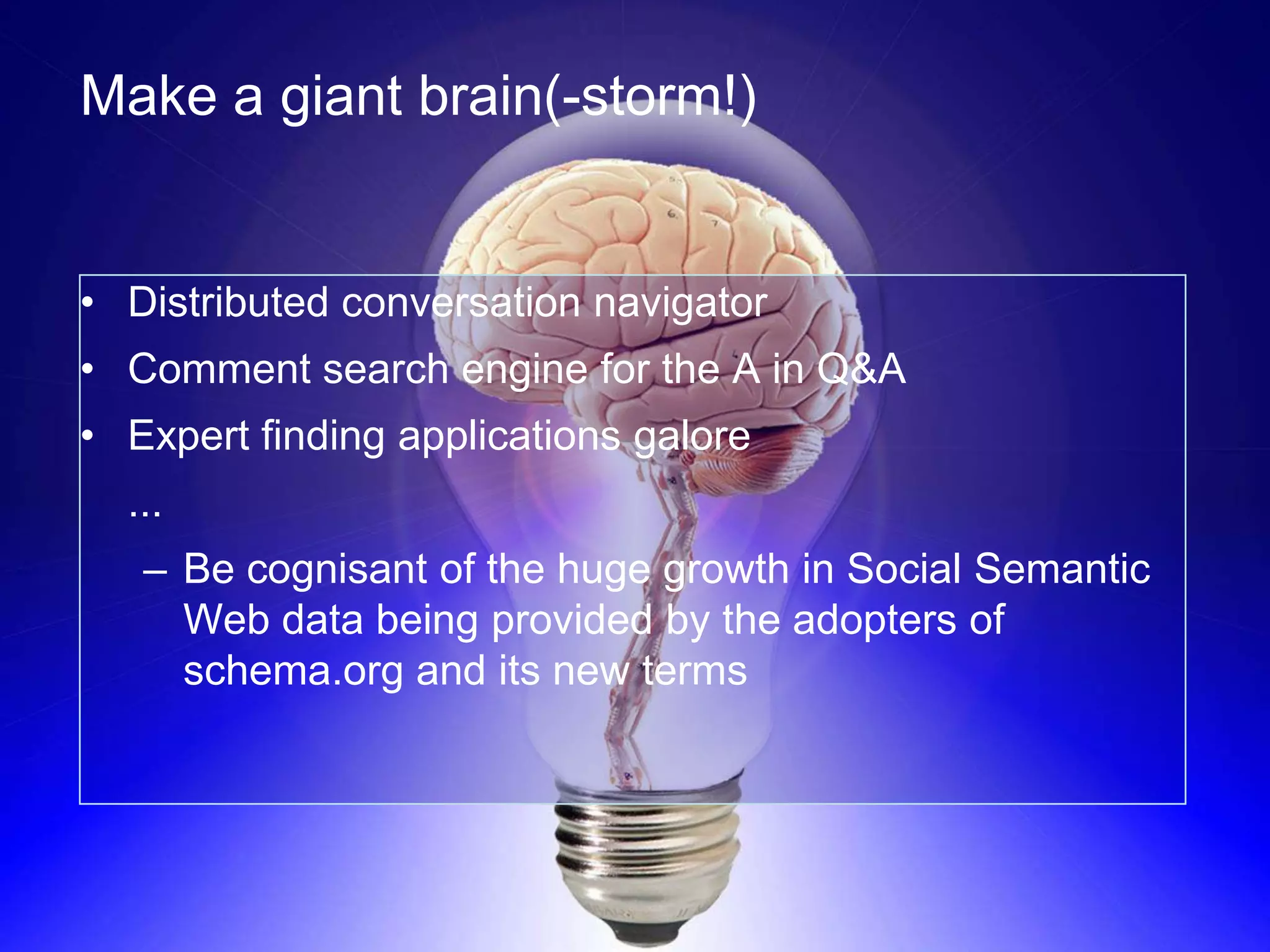 Make a giant brain(-storm!)


• Distributed conversation navigator
• Comment search engine for the A in Q&A
• Expert finding applications galore
  ...
   – Be cognisant of the huge growth in Social Semantic
     Web data being provided by the adopters of
     schema.org and its new terms
 