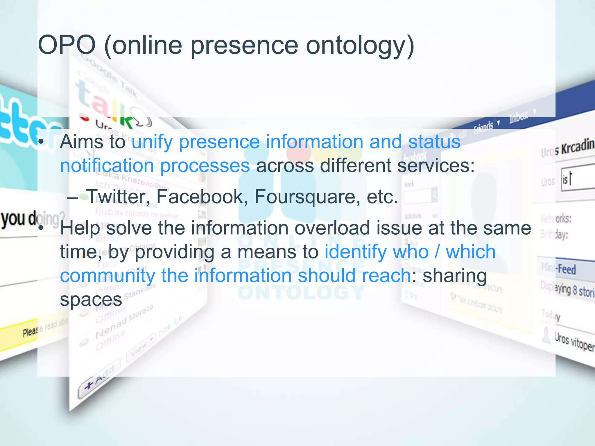 OPO (online presence ontology)


• Aims to unify presence information and status
  notification processes across different services:
   – Twitter, Facebook, Foursquare, etc.
• Help solve the information overload issue at the same
  time, by providing a means to identify who / which
  community the information should reach: sharing
  spaces
 
