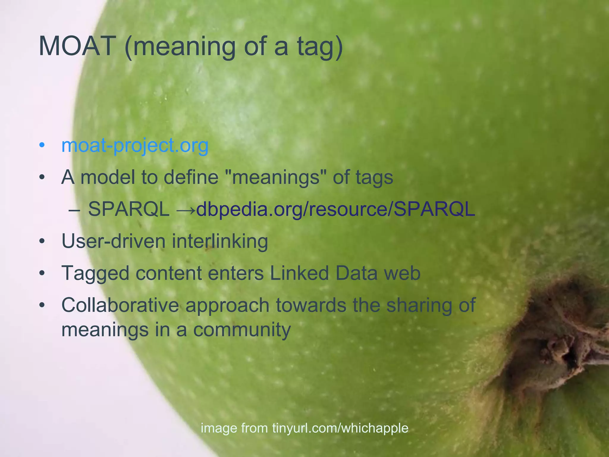 MOAT (meaning of a tag)


• moat-project.org
• A model to define "meanings" of tags
   – SPARQL →dbpedia.org/resource/SPARQL
• User-driven interlinking
• Tagged content enters Linked Data web
• Collaborative approach towards the sharing of
  meanings in a community



                  image from tinyurl.com/whichapple
 