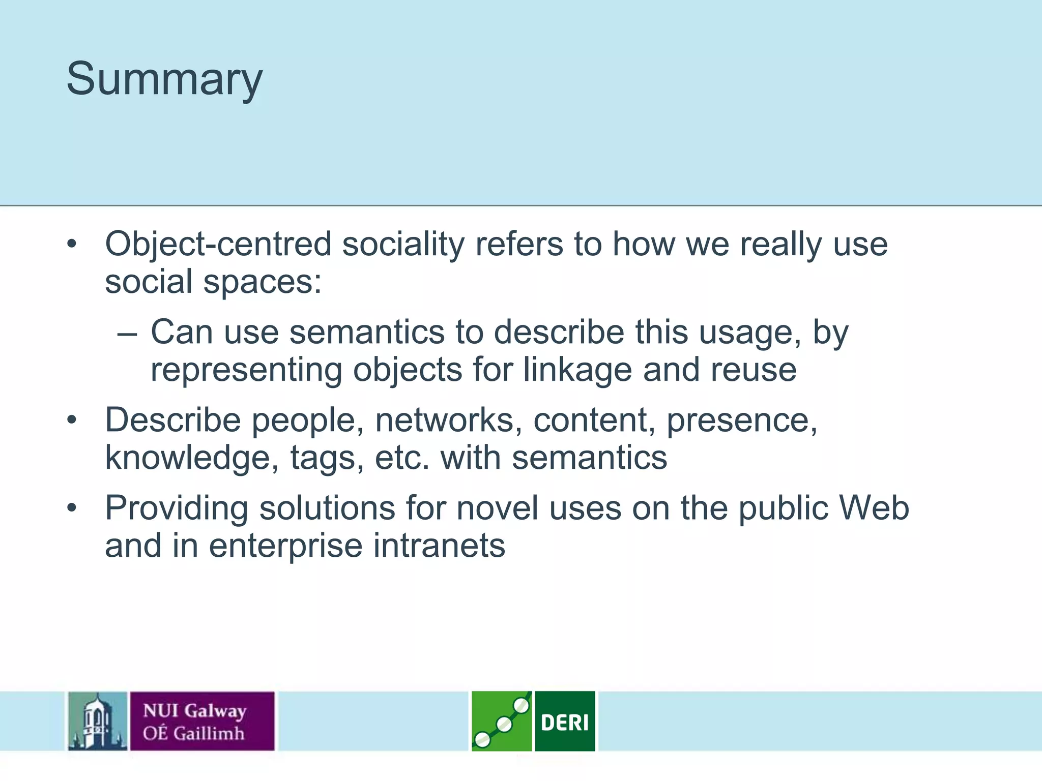 Summary


• Object-centred sociality refers to how we really use
  social spaces:
   – Can use semantics to describe this usage, by
     representing objects for linkage and reuse
• Describe people, networks, content, presence,
  knowledge, tags, etc. with semantics
• Providing solutions for novel uses on the public Web
  and in enterprise intranets
 