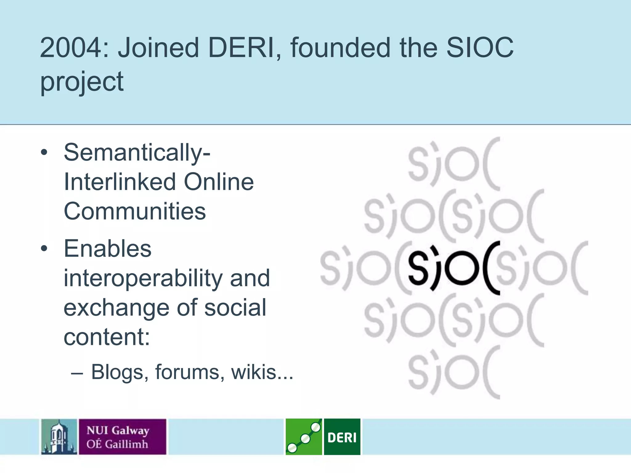2004: Joined DERI, founded the SIOC
project

• Semantically-
  Interlinked Online
  Communities
• Enables
  interoperability and
  exchange of social
  content:
   – Blogs, forums, wikis...
 