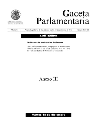 Gaceta
Parlamentaria
Año XVI

Palacio Legislativo de San Lázaro, martes 18 de diciembre de 2012

CONTENIDO
Declaratoria de publicidad de dictámenes
De la Comisión de Economía, con proyecto de decreto que reforma los artículos 65 Bis y 128, y adiciona el 65 Bis 1 a 65
Bis 7 a la Ley Federal de Protección al Consumidor

Anexo III

Martes 18 de diciembre

Número 3669-III

 