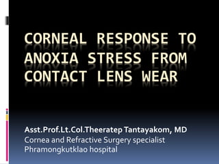 CORNEAL RESPONSE TO
ANOXIA STRESS FROM
CONTACT LENS WEAR
Asst.Prof.Lt.Col.Theeratep Tantayakom, MD
Cornea and Refractive Surgery specialist
Phramongkutklao hospital
 