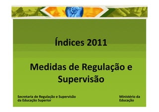 Índices 2011

       Medidas de Regulação e 
            Supervisão
Secretaria de Regulação e Supervisão    Ministério da 
da Educação Superior                    Educação
 