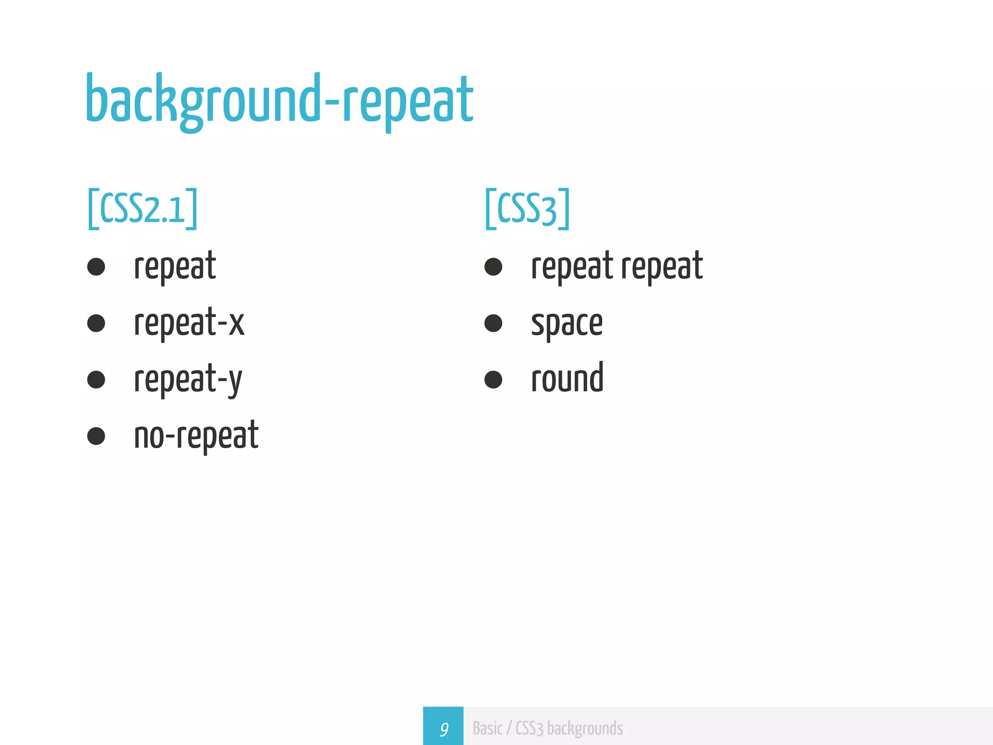 background-repeat [CSS2.1] [CSS3] ● repeat ● repeat repeat ● repeat-x ● space ● repeat-y ● round ● no-repeat 9 Basic / CSS3 backgrounds 