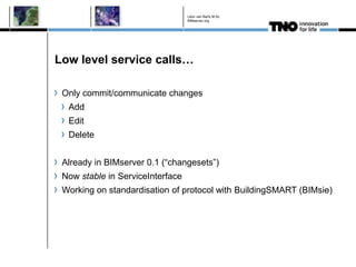 Léon van Berlo M.Sc.
                                  BIMserver.org




Low level service calls…

 Only commit/communicate changes
  Add
  Edit
  Delete


 Already in BIMserver 0.1 (“changesets”)
 Now stable in ServiceInterface
 Working on standardisation of protocol with BuildingSMART (BIMsie)
 