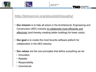 Léon van Berlo M.Sc.
                                  BIMserver.org




http://bimserver.org/about/philosophy/

 Our mission is to help all actors in the Architectural, Engineering and
 Construction (AEC) industry to collaborate more efficiently and
 effectively (and thereby creating better buildings for lower costs).


 Our goal is to create the most favorite software plaform for
 collaboration in the AEC-industry.


 Our values are the core principles that define everything we do:
  Innovation
  Reliable
  Responsibility
  Commercial
 
