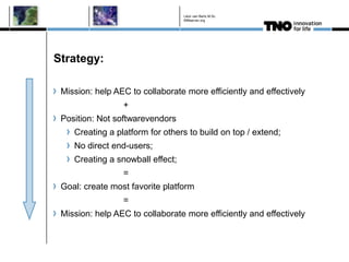 Léon van Berlo M.Sc.
                                  BIMserver.org




Strategy:

 Mission: help AEC to collaborate more efficiently and effectively
                 +
 Position: Not softwarevendors
    Creating a platform for others to build on top / extend;
    No direct end-users;
    Creating a snowball effect;
                 =
 Goal: create most favorite platform
                 =
 Mission: help AEC to collaborate more efficiently and effectively
 