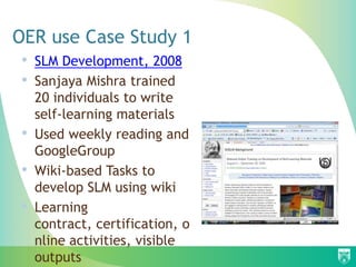 OER use Case Study 1
•   SLM Development, 2008
•   Sanjaya Mishra trained
    20 individuals to write
    self-learning materials
•   Used weekly reading and
    GoogleGroup
•   Wiki-based Tasks to
    develop SLM using wiki
•   Learning
    contract, certification, o
    nline activities, visible
    outputs
 