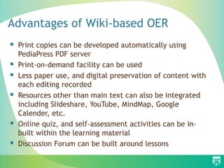 Advantages of Wiki-based OER
 Print copies can be developed automatically using
    PediaPress PDF server
   Print-on-demand facility can be used
   Less paper use, and digital preservation of content with
    each editing recorded
   Resources other than main text can also be integrated
    including Slideshare, YouTube, MindMap, Google
    Calender, etc.
   Online quiz, and self-assessment activities can be in-
    built within the learning material
   Discussion Forum can be built around lessons
 