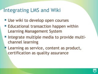 Integrating LMS and Wiki
 Use wiki to develop open courses
 Educational transaction happen within
    Learning Management System
   Integrate multiple media to provide multi-
    channel learning
   Learning as service, content as product,
    certification as quality assurance
 