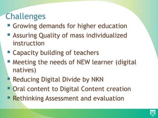 Challenges
 Growing demands for higher education
 Assuring Quality of mass individualized
    instruction
   Capacity building of teachers
   Meeting the needs of NEW learner (digital
    natives)
   Reducing Digital Divide by NKN
   Oral content to Digital Content creation
   Rethinking Assessment and evaluation
 