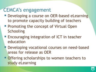 CEMCA’s engagement
 Developing a course on OER-based eLearning
    to promote capacity building of teachers
   Promoting the concept of Virtual Open
    Schooling
   Encouraging integration of ICT in teacher
    education
   Developing vocational courses on need-based
    areas for release as OER
   Offering scholarships to women teachers to
    study eLearning
 