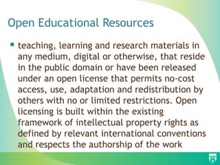 Open Educational Resources
 teaching, learning and research materials in
 any medium, digital or otherwise, that reside
 in the public domain or have been released
 under an open license that permits no-cost
 access, use, adaptation and redistribution by
 others with no or limited restrictions. Open
 licensing is built within the existing
 framework of intellectual property rights as
 defined by relevant international conventions
 and respects the authorship of the work
 
