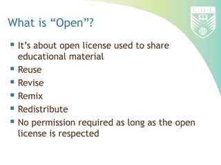 What is “Open”?
 It’s about open license used to share
    educational material
   Reuse
   Revise
   Remix
   Redistribute
   No permission required as long as the open
    license is respected
 