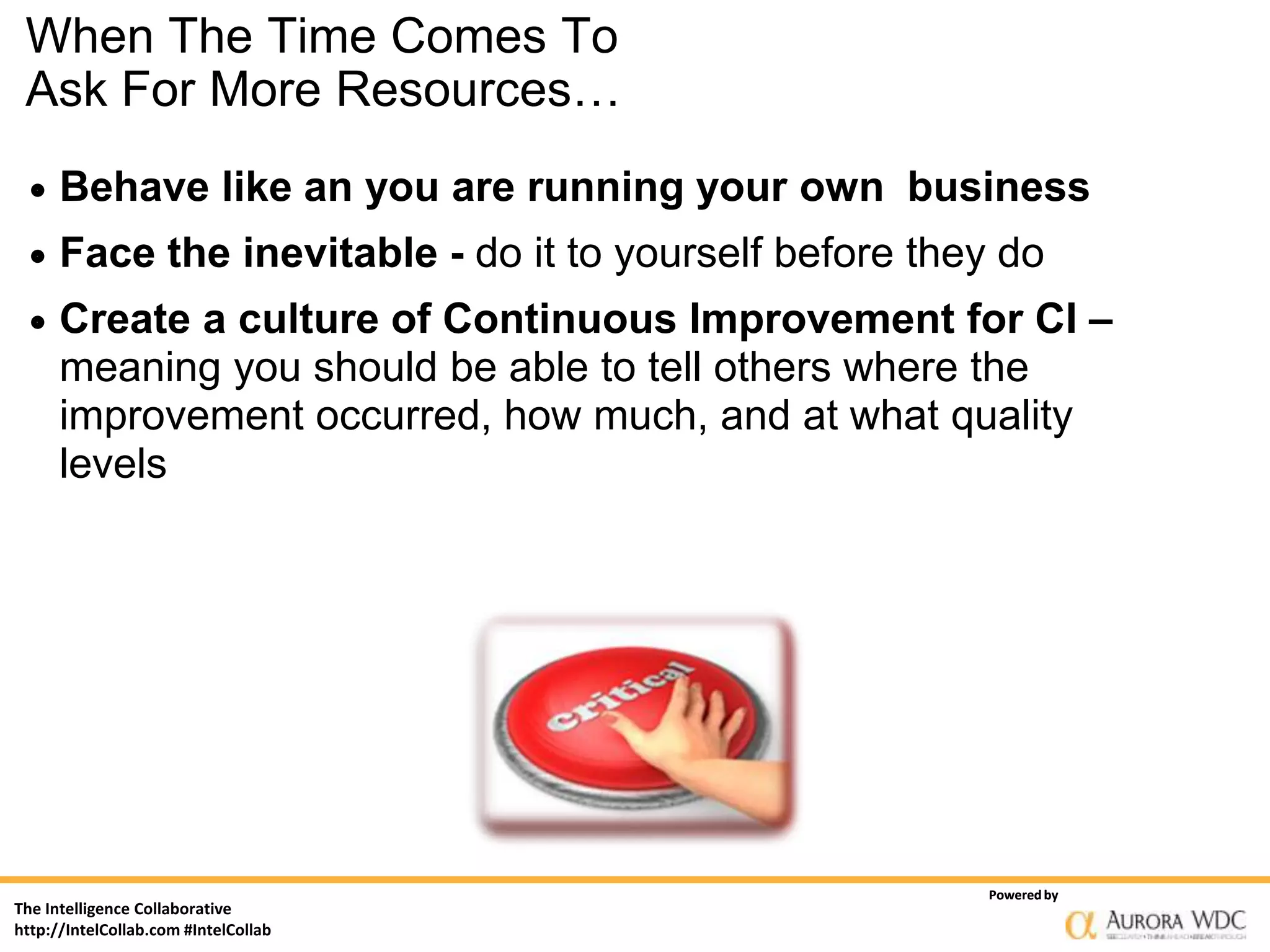 When The Time Comes To
 Ask For More Resources…
     Behave like an you are running your own business
     Face the inevitable - do it to yourself before they do
     Create a culture of Continuous Improvement for CI –
      meaning you should be able to tell others where the
      improvement occurred, how much, and at what quality
      levels




                                                        Powered by
The Intelligence Collaborative
http://IntelCollab.com #IntelCollab
 