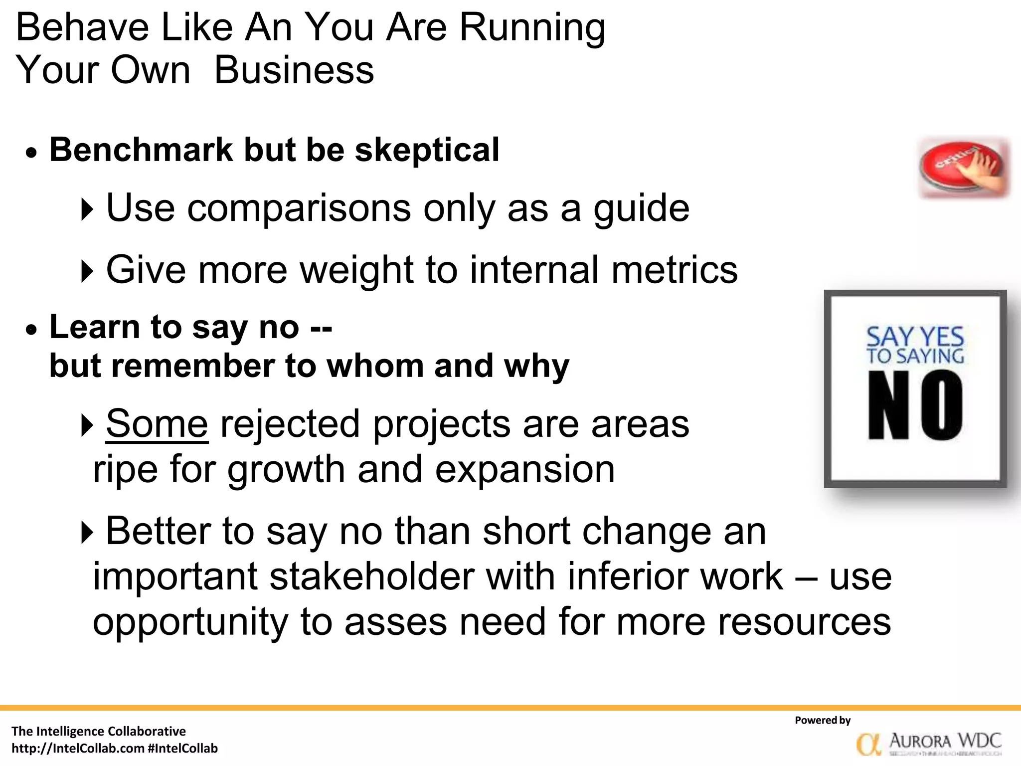 Behave Like An You Are Running
Your Own Business
     Benchmark but be skeptical
         Use comparisons only as a guide
         Give more weight to internal metrics
     Learn to say no --
      but remember to whom and why
         Some rejected projects are areas
          ripe for growth and expansion
         Better to say no than short change an
          important stakeholder with inferior work – use
          opportunity to asses need for more resources

                                                  Powered by
The Intelligence Collaborative
http://IntelCollab.com #IntelCollab
 