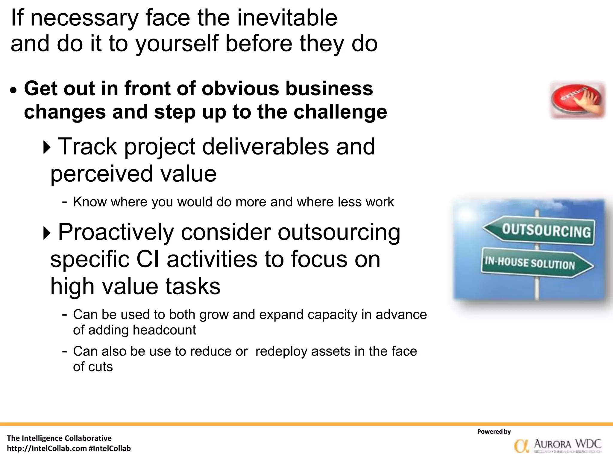 If necessary face the inevitable
and do it to yourself before they do
   Get out in front of obvious business
    changes and step up to the challenge
       Track project deliverables and
        perceived value
               - Know where you would do more and where less work

       Proactively consider outsourcing
        specific CI activities to focus on
        high value tasks
               - Can be used to both grow and expand capacity in advance
                  of adding headcount
               - Can also be use to reduce or redeploy assets in the face
                  of cuts



                                                                            Powered by
The Intelligence Collaborative
http://IntelCollab.com #IntelCollab
 