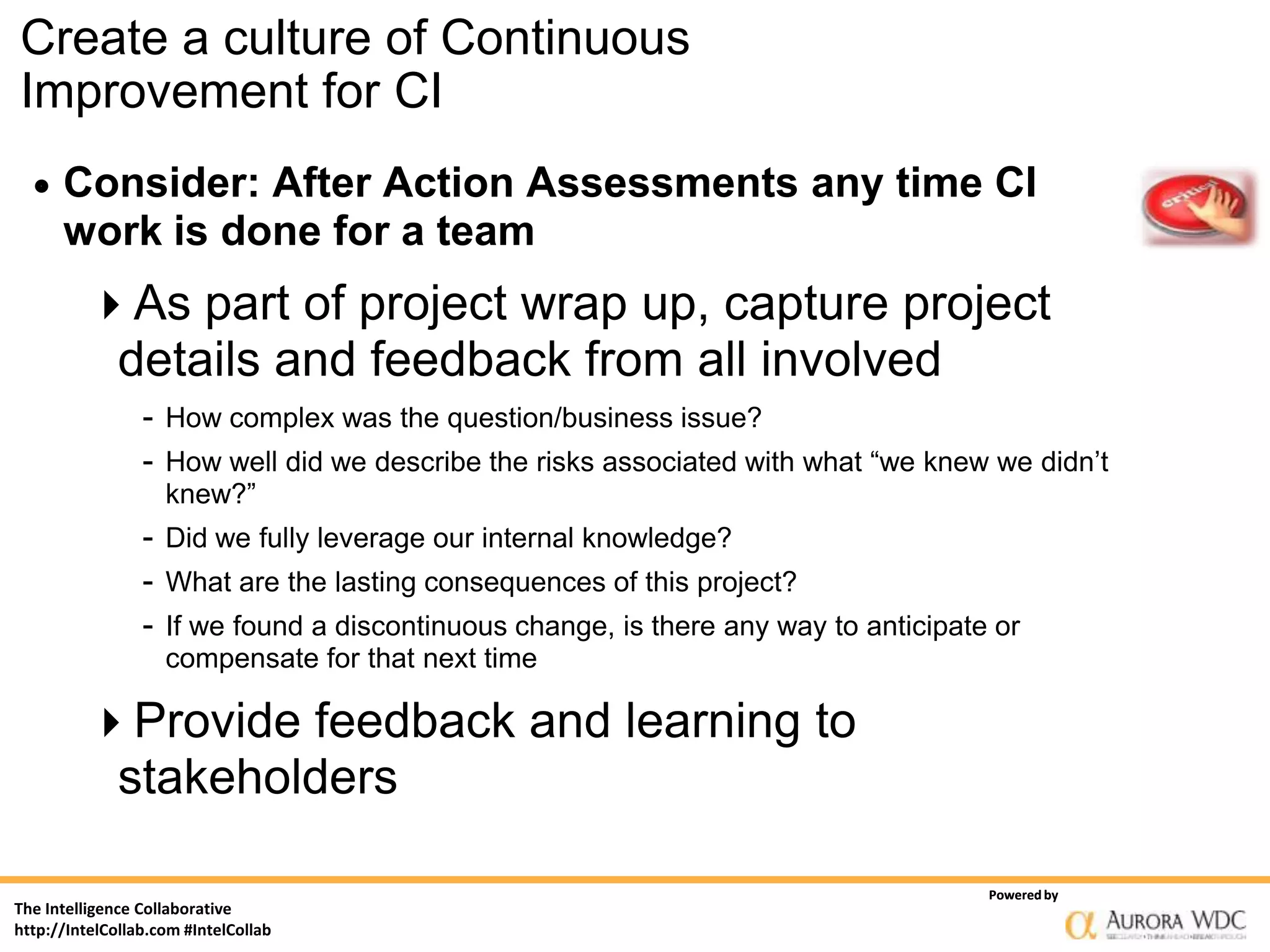 Create a culture of Continuous
Improvement for CI
     Consider: After Action Assessments any time CI
      work is done for a team
         As part of project wrap up, capture project
          details and feedback from all involved
                 - How complex was the question/business issue?
                 - How well did we describe the risks associated with what “we knew we didn’t
                    knew?”
                 - Did we fully leverage our internal knowledge?
                 - What are the lasting consequences of this project?
                 - If we found a discontinuous change, is there any way to anticipate or
                    compensate for that next time

         Provide feedback and learning to
          stakeholders

                                                                                     Powered by
The Intelligence Collaborative
http://IntelCollab.com #IntelCollab
 