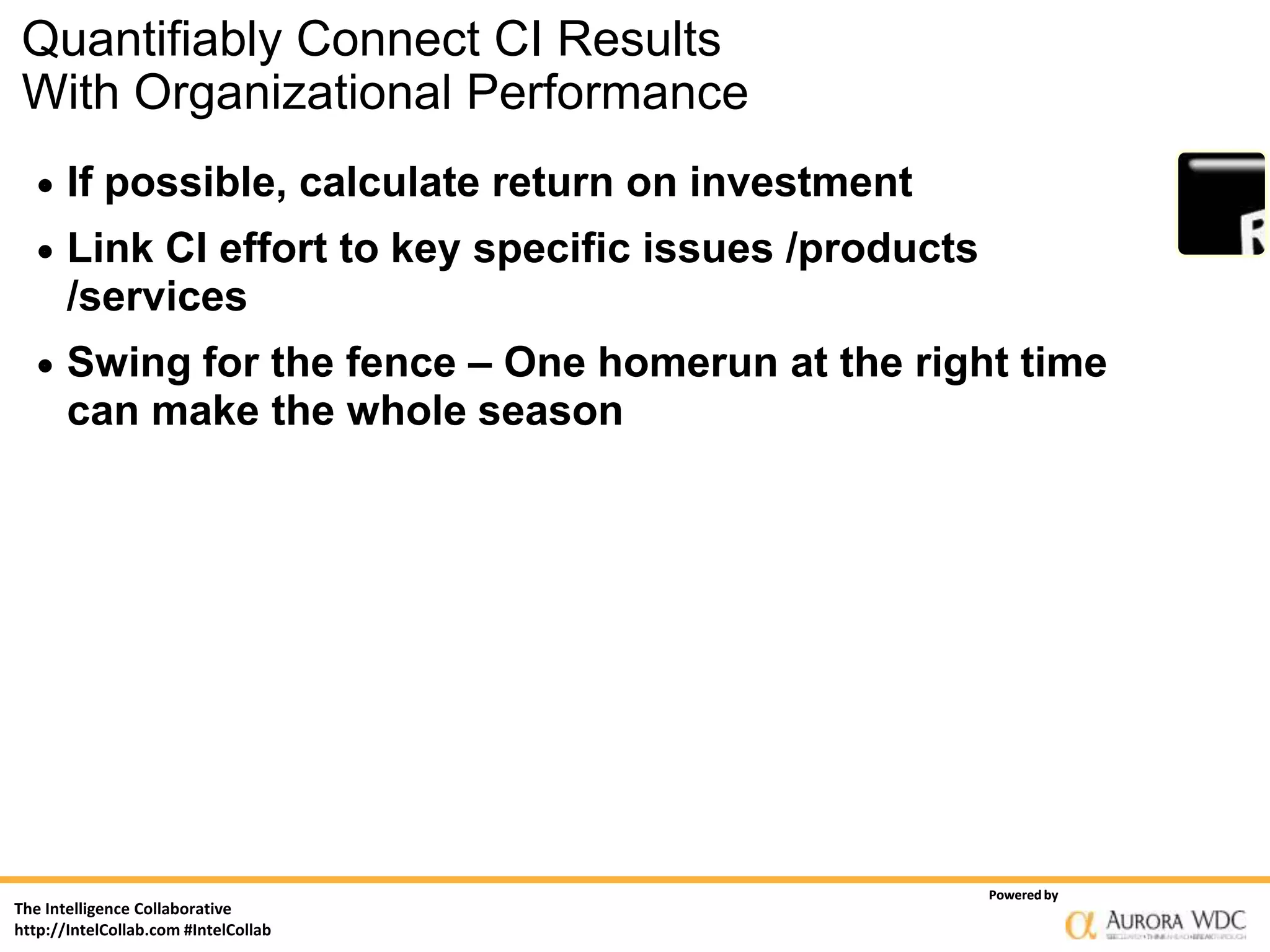 Quantifiably Connect CI Results
With Organizational Performance
      If possible, calculate return on investment
      Link CI effort to key specific issues /products
       /services
      Swing for the fence – One homerun at the right time
       can make the whole season




                                                         Powered by
The Intelligence Collaborative
http://IntelCollab.com #IntelCollab
 