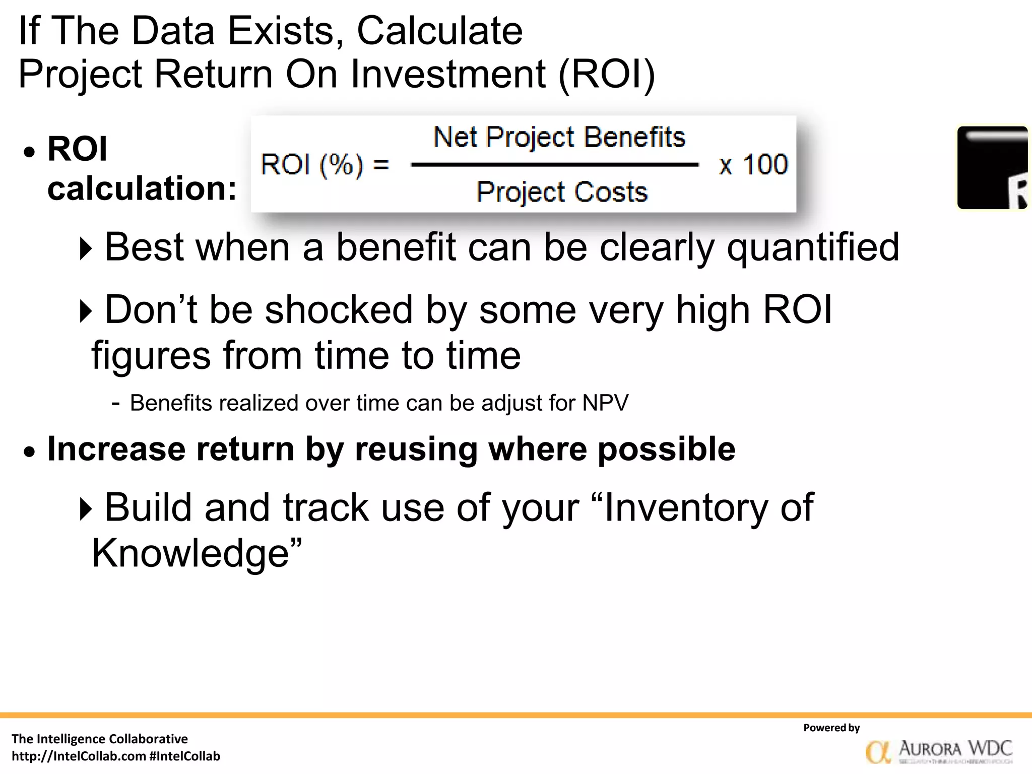 If The Data Exists, Calculate
Project Return On Investment (ROI)
    ROI
     calculation:
         Best when a benefit can be clearly quantified
         Don’t be shocked by some very high ROI
             figures from time to time
                - Benefits realized over time can be adjust for NPV
    Increase return by reusing where possible
         Build and track use of your “Inventory of
          Knowledge”



                                                                      Powered by
The Intelligence Collaborative
http://IntelCollab.com #IntelCollab
 