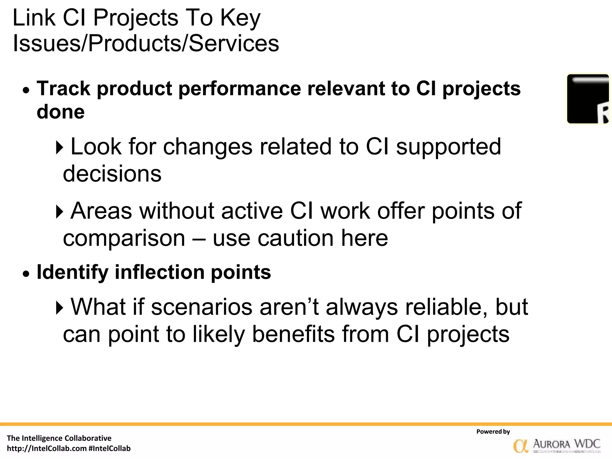 Link CI Projects To Key
 Issues/Products/Services
       Track product performance relevant to CI projects
        done
           Look for changes related to CI supported
            decisions
           Areas without active CI work offer points of
            comparison – use caution here
       Identify inflection points
           What if scenarios aren’t always reliable, but
            can point to likely benefits from CI projects


                                                    Powered by
The Intelligence Collaborative
http://IntelCollab.com #IntelCollab
 