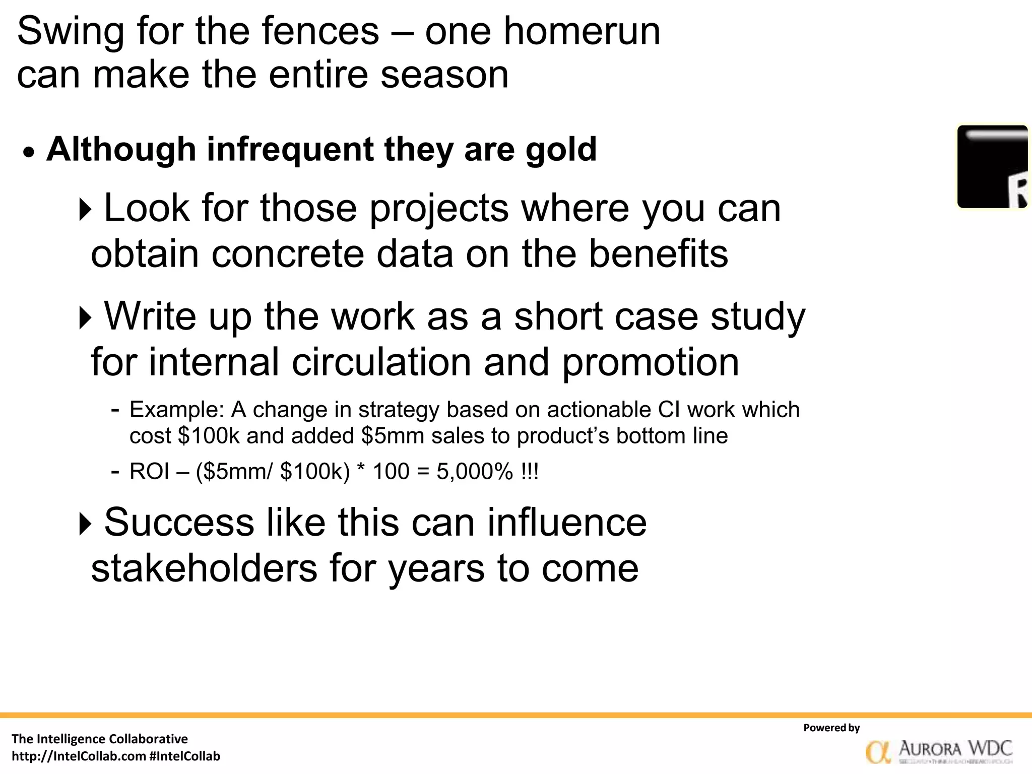 Swing for the fences – one homerun
can make the entire season
    Although infrequent they are gold
        Look for those projects where you can
         obtain concrete data on the benefits
        Write up the work as a short case study
             for internal circulation and promotion
                - Example: A change in strategy based on actionable CI work which
                   cost $100k and added $5mm sales to product’s bottom line
                - ROI – ($5mm/ $100k) * 100 = 5,000% !!!

        Success like this can influence
         stakeholders for years to come


                                                                                    Powered by
The Intelligence Collaborative
http://IntelCollab.com #IntelCollab
 