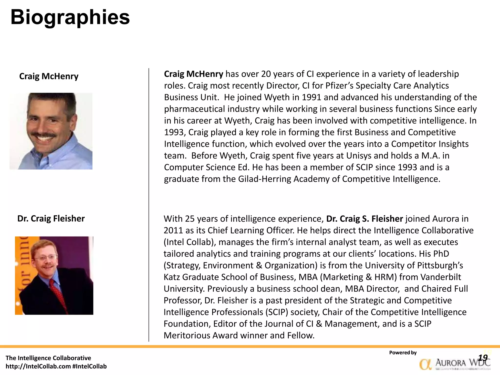 Biographies

    Craig McHenry                     Craig McHenry has over 20 years of CI experience in a variety of leadership
                                      roles. Craig most recently Director, CI for Pfizer’s Specialty Care Analytics
                                      Business Unit. He joined Wyeth in 1991 and advanced his understanding of the
                                      pharmaceutical industry while working in several business functions Since early
                                      in his career at Wyeth, Craig has been involved with competitive intelligence. In
                                      1993, Craig played a key role in forming the first Business and Competitive
                                      Intelligence function, which evolved over the years into a Competitor Insights
                                      team. Before Wyeth, Craig spent five years at Unisys and holds a M.A. in
                                      Computer Science Ed. He has been a member of SCIP since 1993 and is a
                                      graduate from the Gilad-Herring Academy of Competitive Intelligence.



    Dr. Craig Fleisher                With 25 years of intelligence experience, Dr. Craig S. Fleisher joined Aurora in
                                      2011 as its Chief Learning Officer. He helps direct the Intelligence Collaborative
                                      (Intel Collab), manages the firm’s internal analyst team, as well as executes
                                      tailored analytics and training programs at our clients’ locations. His PhD
                                      (Strategy, Environment & Organization) is from the University of Pittsburgh’s
                                      Katz Graduate School of Business, MBA (Marketing & HRM) from Vanderbilt
                                      University. Previously a business school dean, MBA Director, and Chaired Full
                                      Professor, Dr. Fleisher is a past president of the Strategic and Competitive
                                      Intelligence Professionals (SCIP) society, Chair of the Competitive Intelligence
                                      Foundation, Editor of the Journal of CI & Management, and is a SCIP
                                      Meritorious Award winner and Fellow.
                                                                                                 Powered by                 19
The Intelligence Collaborative                                                                                             19
http://IntelCollab.com #IntelCollab
 