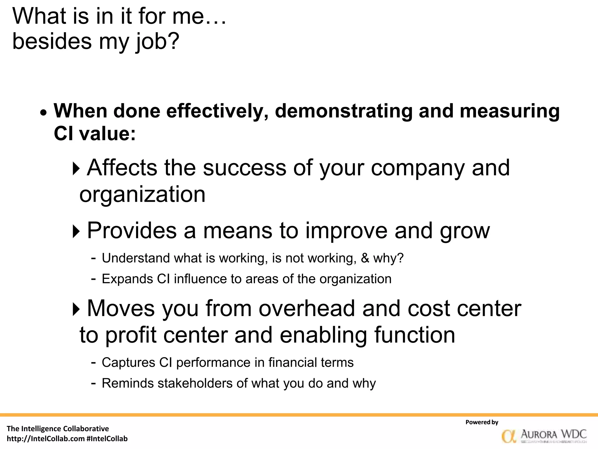 What is in it for me…
 besides my job?

            When done effectively, demonstrating and measuring
             CI value:
                Affects the success of your company and
                 organization
                Provides a means to improve and grow
                        - Understand what is working, is not working, & why?
                        - Expands CI influence to areas of the organization

                Moves you from overhead and cost center
                 to profit center and enabling function
                        - Captures CI performance in financial terms
                        - Reminds stakeholders of what you do and why

                                                                               Powered by
The Intelligence Collaborative
http://IntelCollab.com #IntelCollab
 